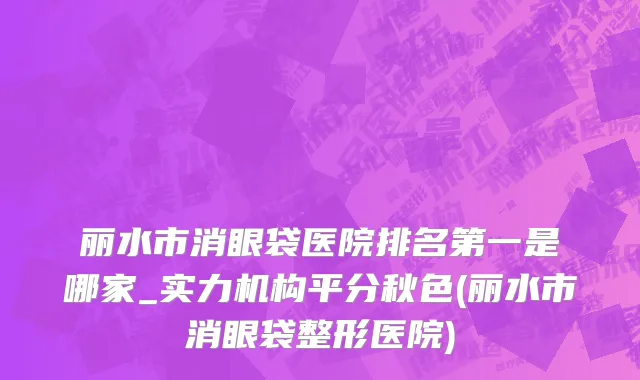 丽水市消眼袋医院排名第一是哪家_实力机构平分秋色(丽水市消眼袋整形医院)