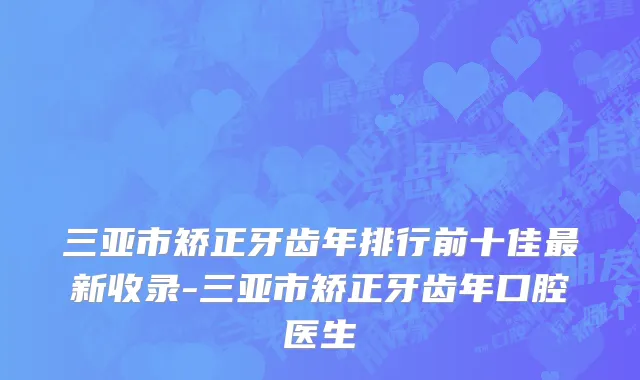 三亚市矫正牙齿年排行前十佳最新收录-三亚市矫正牙齿年口腔医生