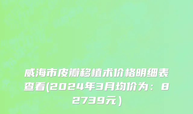 威海市皮瓣移植术价格明细表查看(2024年3月均价为：82739元）