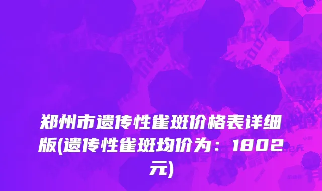 郑州市遗传性雀斑价格表详细版(遗传性雀斑均价为：1802元)