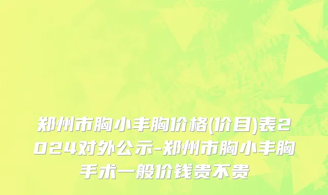 郑州市胸小丰胸价格(价目)表2024对外公示-郑州市胸小丰胸手术一般价钱贵不贵