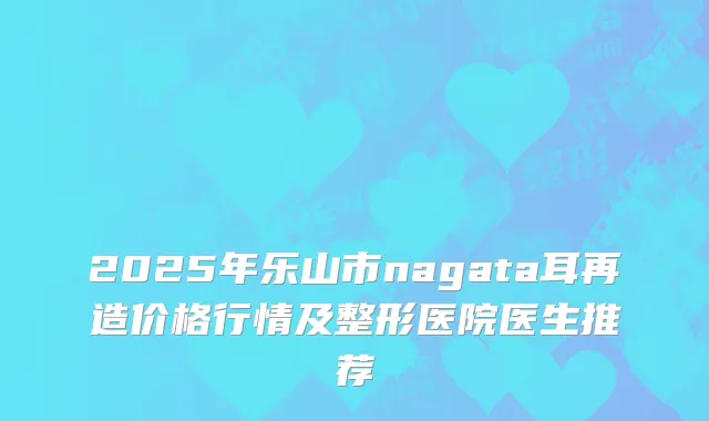 2025年乐山市nagata耳再造价格行情及整形医院医生推荐