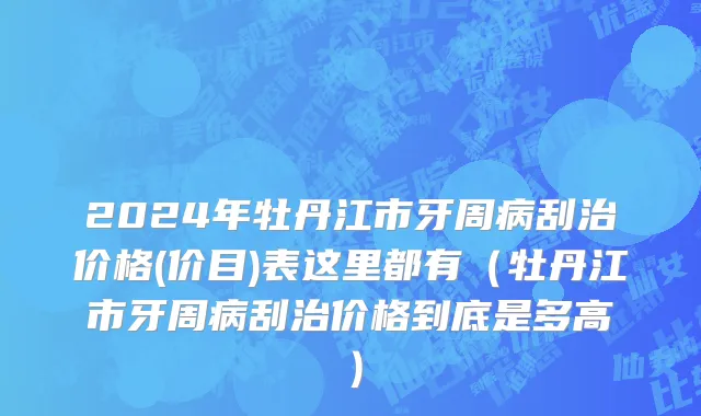 2024年牡丹江市牙周病刮治价格(价目)表这里都有（牡丹江市牙周病刮治价格到底是多高）