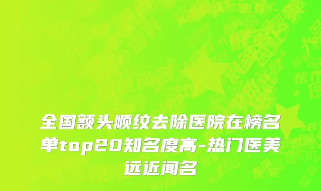 全国额头顺纹去除医院在榜名单top20知名度高-热门医美远近闻名