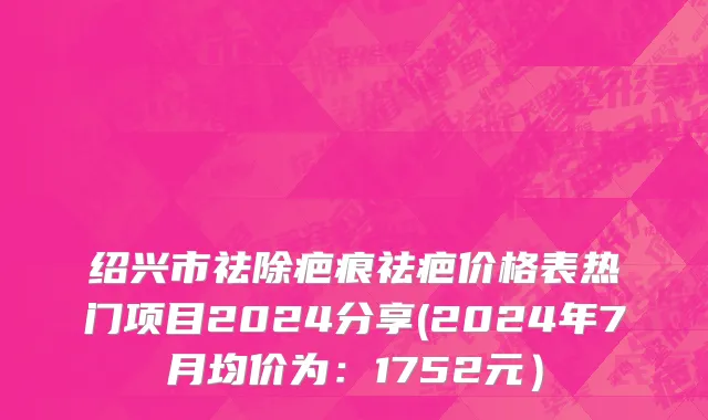 绍兴市祛除疤痕祛疤价格表热门项目2024分享(2024年7月均价为：1752元）