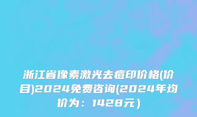 浙江省像素激光去痘印价格(价目)2024免费咨询(2024年均价为：1428元）