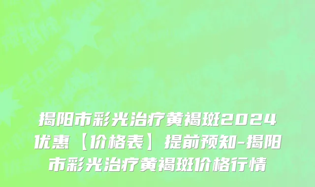 揭阳市彩光治疗黄褐斑2024优惠【价格表】提前预知-揭阳市彩光治疗黄褐斑价格行情