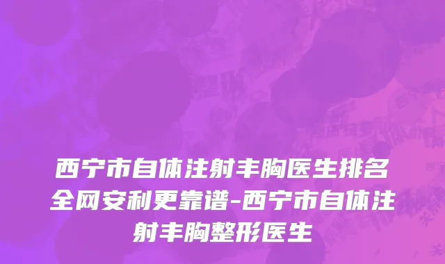 西宁市自体注射丰胸医生排名全网安利更靠谱-西宁市自体注射丰胸整形医生