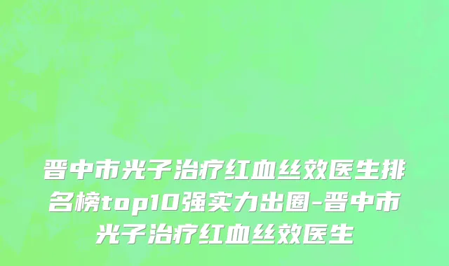 晋中市光子治疗红血丝效医生排名榜top10强实力出圈-晋中市光子治疗红血丝效医生
