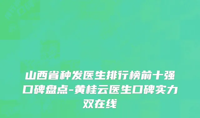 山西省种发医生排行榜前十强口碑盘点-黄桂云医生口碑实力双在线