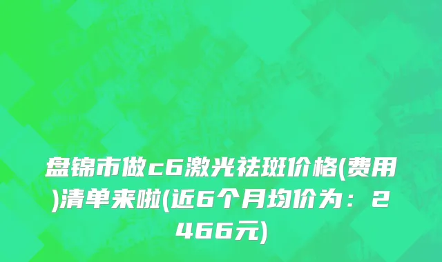盘锦市做c6激光祛斑价格(费用)清单来啦(近6个月均价为：2466元)