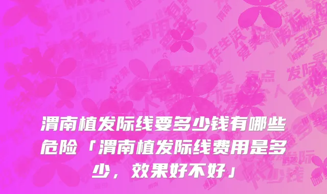 渭南植发际线要多少钱有哪些危险「渭南植发际线费用是多少，效果好不好」