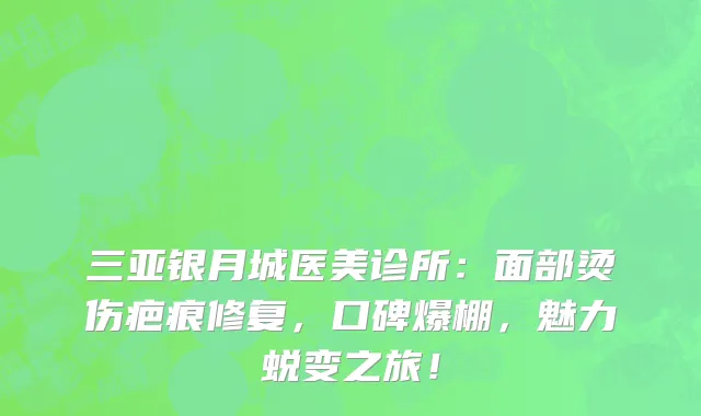 三亚银月城医美诊所:面部烫伤疤痕修复,口碑爆棚,魅力蜕变之旅!