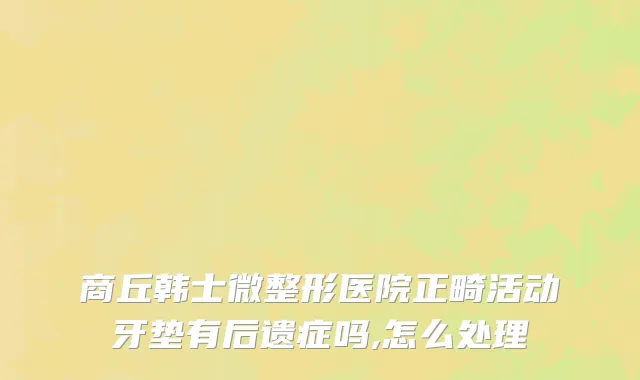 商丘韩士微整形医院正畸活动牙垫有后遗症吗,怎么处理