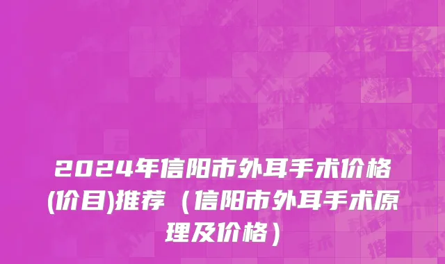 2024年信阳市外耳手术价格(价目)推荐（信阳市外耳手术原理及价格）