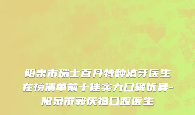 阳泉市瑞士百丹特种植牙医生在榜清单前十佳实力口碑优异-阳泉市郭庆福口腔医生