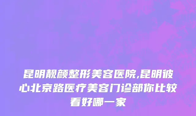 昆明靓颜整形美容医院,昆明彼心北京路医疗美容门诊部你比较看好哪一家