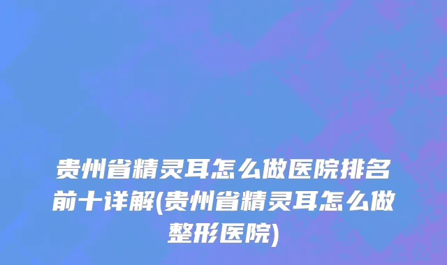 贵州省精灵耳怎么做医院排名前十详解(贵州省精灵耳怎么做整形医院)