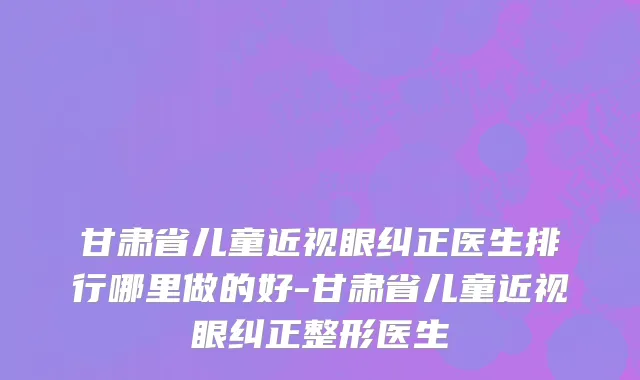 甘肃省儿童近视眼纠正医生排行哪里做的好-甘肃省儿童近视眼纠正整形医生