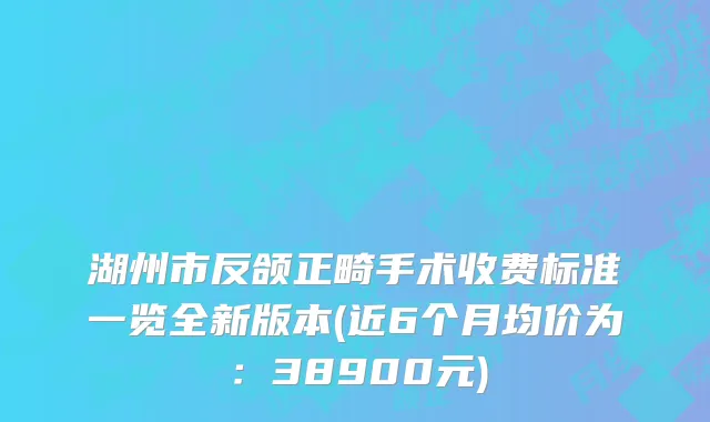 湖州市反颌正畸手术收费标准一览全新版本(近6个月均价为：38900元)