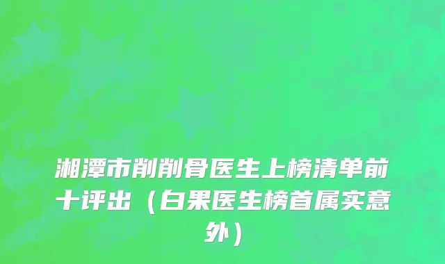 湘潭市削削骨医生上榜清单前十评出（白果医生榜首属实意外）