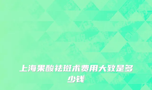 上海果酸祛斑术费用大致是多少钱