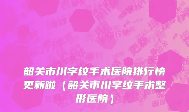 韶关市川字纹手术医院排行榜更新啦（韶关市川字纹手术整形医院）