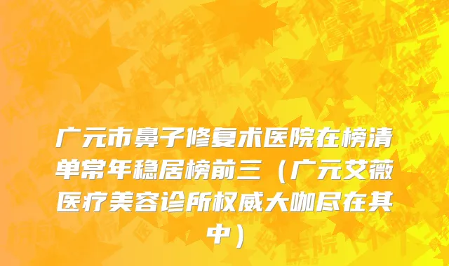 广元市鼻子修复术医院在榜清单常年稳居榜前三（广元艾薇医疗美容诊所权威大咖尽在其中）