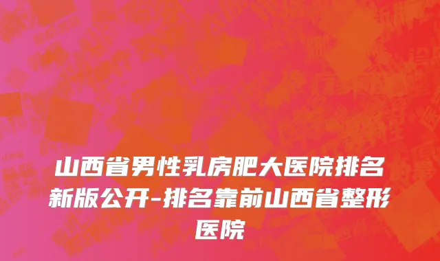 山西省男性乳房肥大医院排名新版公开-排名靠前山西省整形医院