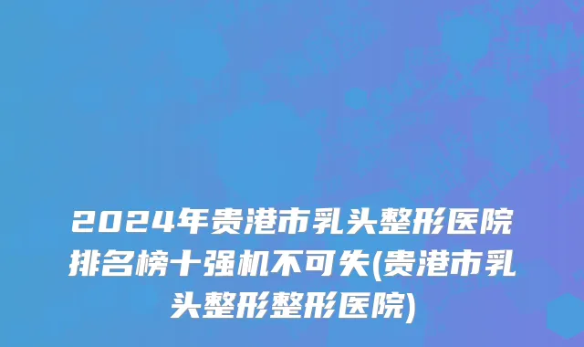 2024年贵港市乳头整形医院排名榜十强机不可失(贵港市乳头整形整形医院)