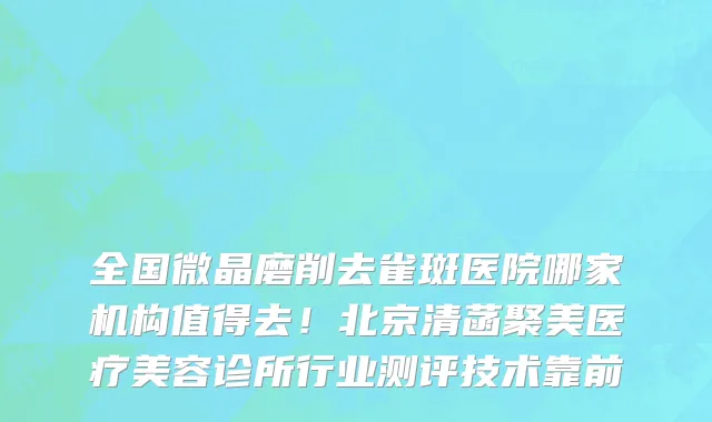 全国微晶磨削去雀斑医院哪家机构值得去！北京清菡聚美医疗美容诊所行业测评技术靠前
