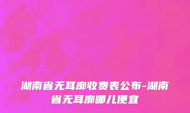 湖南省无耳廓收费表公布-湖南省无耳廓哪儿便宜
