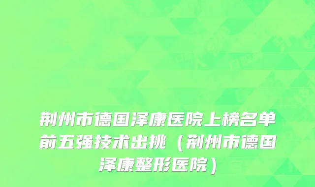 荆州市德国泽康医院上榜名单前五强技术出挑（荆州市德国泽康整形医院）