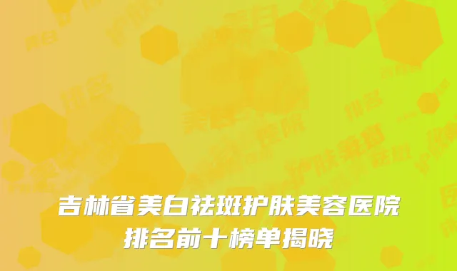 吉林省美白祛斑护肤美容医院排名前十榜单揭晓