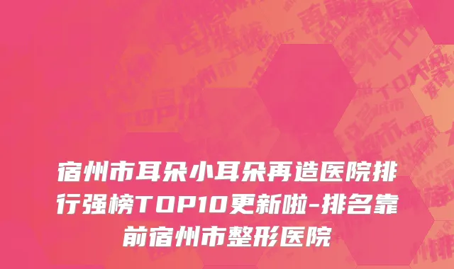 宿州市耳朵小耳朵再造医院排行强榜TOP10更新啦-排名靠前宿州市整形医院