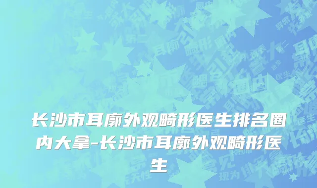 长沙市耳廓外观畸形医生排名圈内大拿-长沙市耳廓外观畸形医生