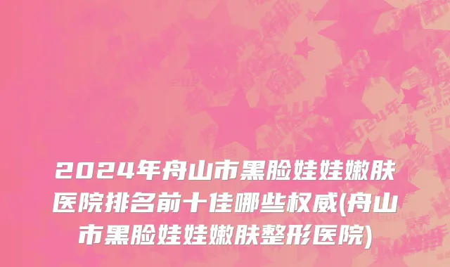 2024年舟山市黑脸娃娃嫩肤医院排名前十佳哪些权威(舟山市黑脸娃娃嫩肤整形医院)