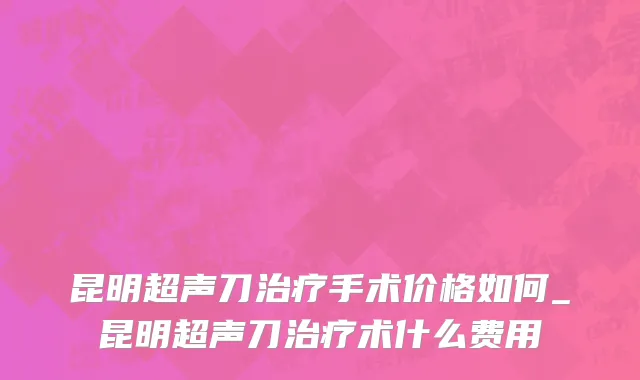 昆明超声刀治疗手术价格如何_昆明超声刀治疗术什么费用