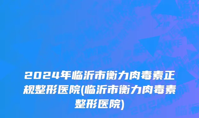 2024年临沂市衡力肉毒素正规整形医院(临沂市衡力肉毒素整形医院)