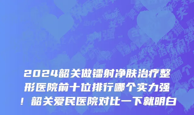 2024韶关做镭射净肤治疗整形医院前十位排行哪个实力强!韶关爱民医院对比一下就明白