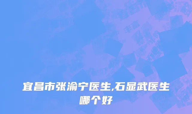宜昌市张渝宁医生,石显武医生哪个好