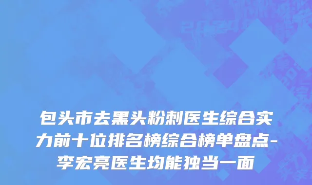 包头市去黑头粉刺医生综合实力前十位排名榜综合榜单盘点-李宏亮医生均能独当一面