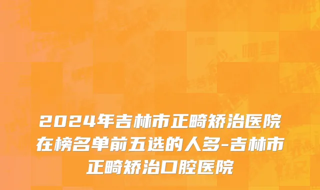 2024年吉林市正畸矫治医院在榜名单前五选的人多-吉林市正畸矫治口腔医院
