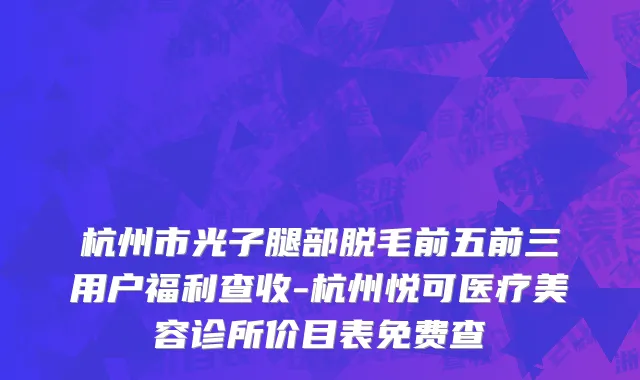 杭州市光子腿部脱毛前五前三用户福利查收-杭州悦可医疗美容诊所价目表免费查