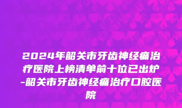 2024年韶关市牙齿神经痛治疗医院上榜清单前十位已出炉-韶关市牙齿神经痛治疗口腔医院