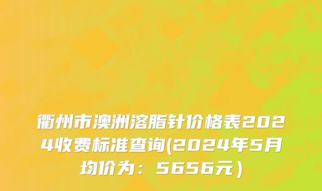 衢州市澳洲溶脂针价格表2024收费标准查询(2024年5月均价为：5656元）