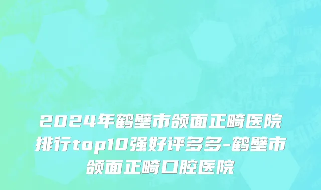 2024年鹤壁市颌面正畸医院排行top10强好评多多-鹤壁市颌面正畸口腔医院