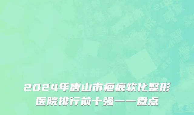 2024年唐山市疤痕软化整形医院排行前十强一一盘点