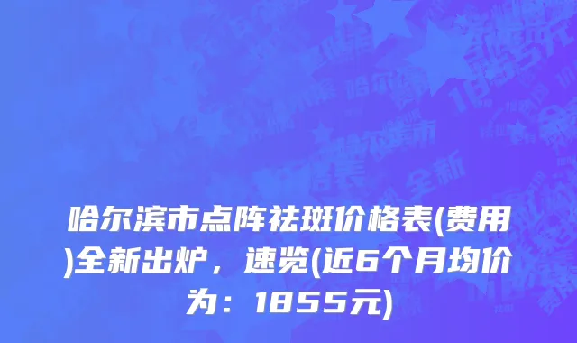 哈尔滨市点阵祛斑价格表(费用)全新出炉，速览(近6个月均价为：1855元)