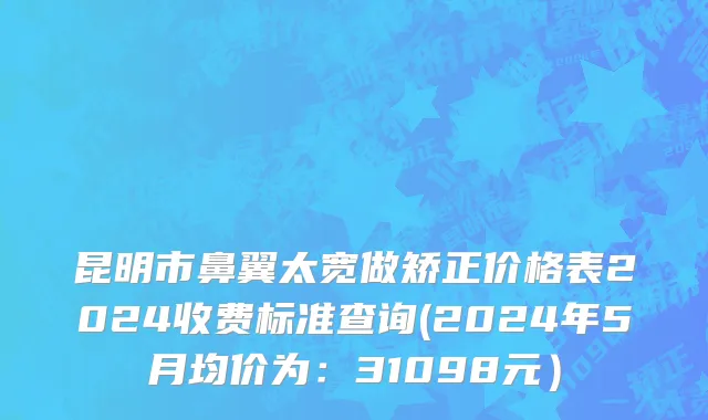 昆明市鼻翼太宽做矫正价格表2024收费标准查询(2024年5月均价为：31098元）